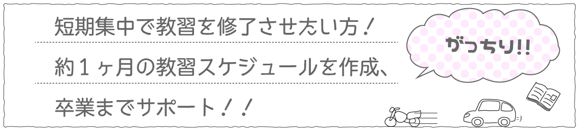 短期集中で教習を修了させたい方!約1ヶ月の教習スケジュールを作成、卒業までサポート!!